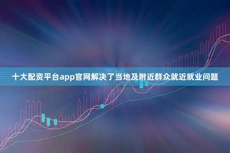 十大配资平台app官网解决了当地及附近群众就近就业问题