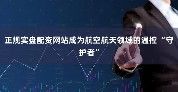正规实盘配资网站成为航空航天领域的温控 “守护者”
