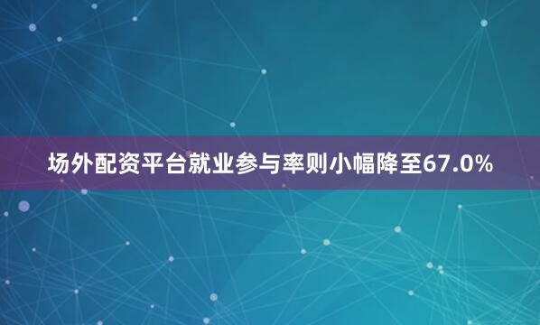 场外配资平台就业参与率则小幅降至67.0%