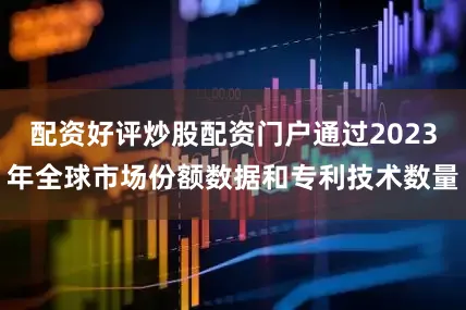 配资好评炒股配资门户通过2023年全球市场份额数据和专利技术数量