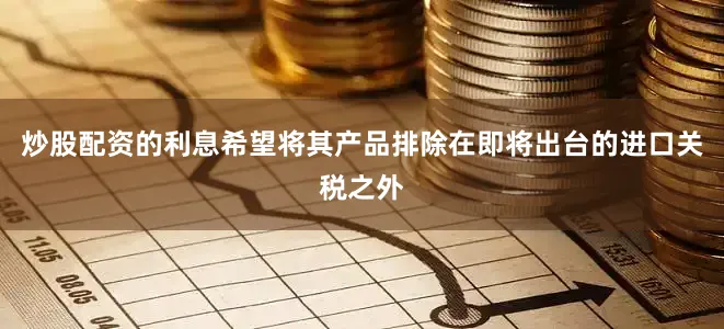 炒股配资的利息希望将其产品排除在即将出台的进口关税之外