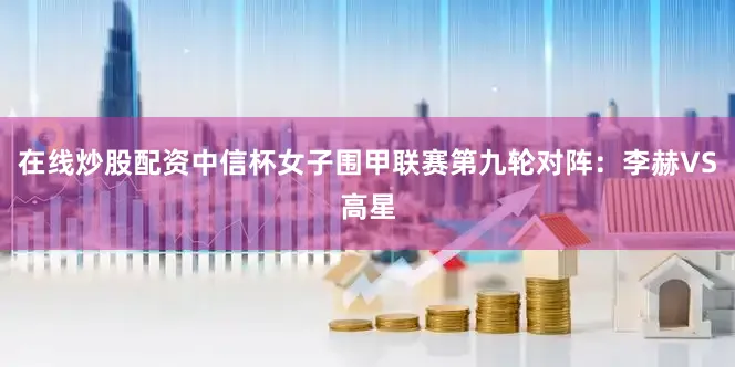 在线炒股配资中信杯女子围甲联赛第九轮对阵：李赫VS高星