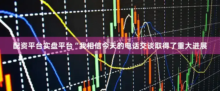 配资平台实盘平台　　“我相信今天的电话交谈取得了重大进展