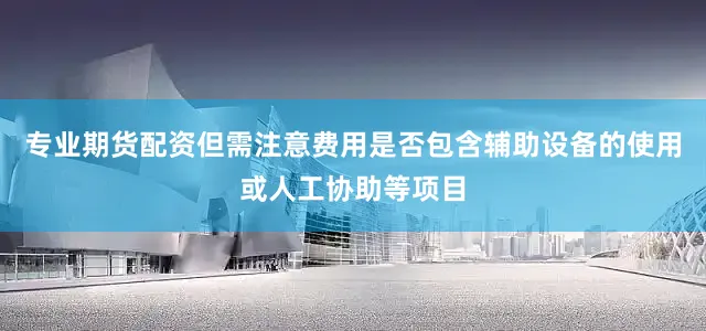 专业期货配资但需注意费用是否包含辅助设备的使用或人工协助等项目