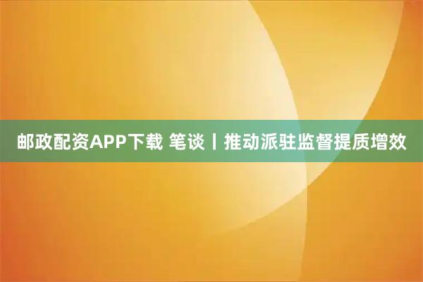 邮政配资APP下载 笔谈丨推动派驻监督提质增效