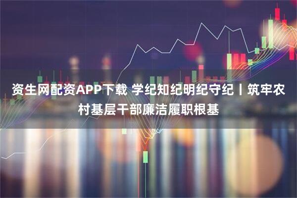 资生网配资APP下载 学纪知纪明纪守纪丨筑牢农村基层干部廉洁履职根基