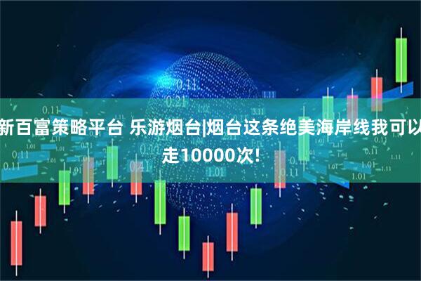 新百富策略平台 乐游烟台|烟台这条绝美海岸线我可以走10000次!
