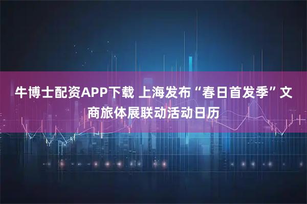 牛博士配资APP下载 上海发布“春日首发季”文商旅体展联动活动日历