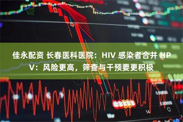 佳永配资 长春医科医院：HIV 感染者合并 HPV：风险更高，筛查与干预要更积极