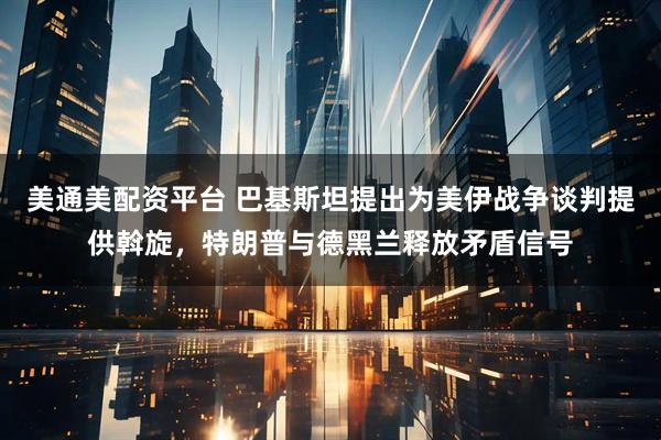 美通美配资平台 巴基斯坦提出为美伊战争谈判提供斡旋，特朗普与德黑兰释放矛盾信号