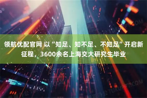 领航优配官网 以“知足、知不足、不知足”开启新征程,3600余名上海交大研究生毕业
