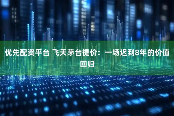 优先配资平台 飞天茅台提价：一场迟到8年的价值回归