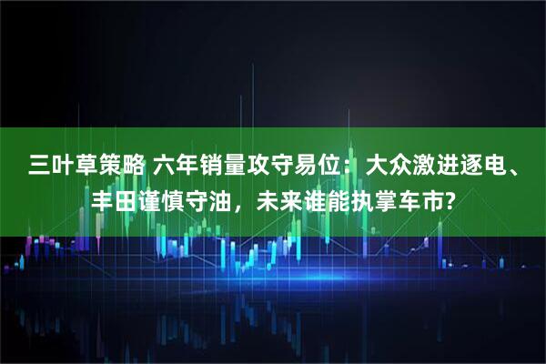 三叶草策略 六年销量攻守易位：大众激进逐电、丰田谨慎守油，未来谁能执掌车市?