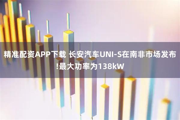 精准配资APP下载 长安汽车UNI-S在南非市场发布!最大功率为138kW