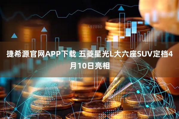 捷希源官网APP下载 五菱星光L大六座SUV定档4月10日亮相