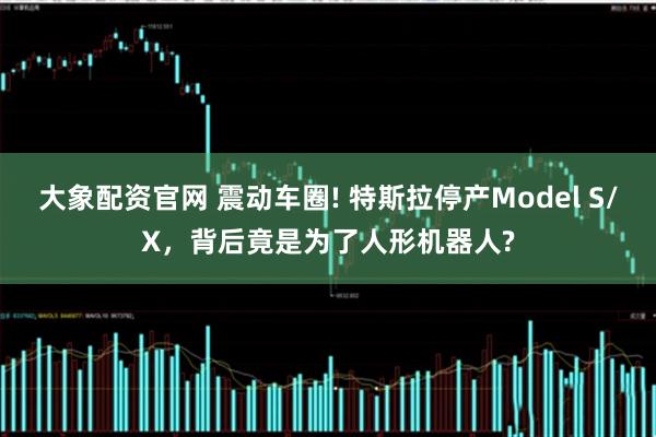 大象配资官网 震动车圈! 特斯拉停产Model S/X，背后竟是为了人形机器人?