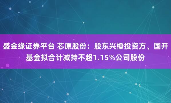 盛金缘证券平台 芯原股份：股东兴橙投资方、国开基金拟合计减持不超1.15%公司股份