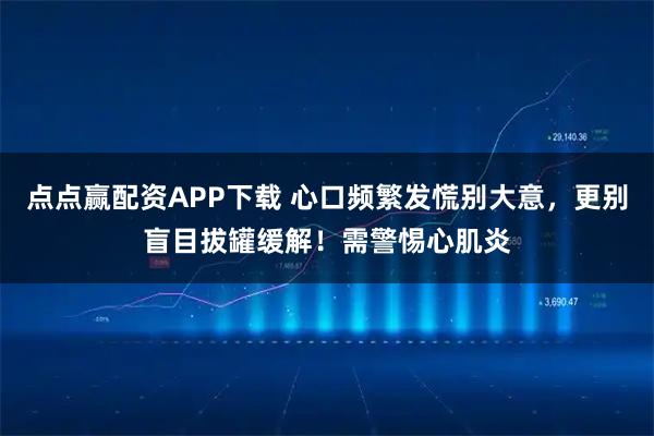 点点赢配资APP下载 心口频繁发慌别大意,更别盲目拔罐缓解!需警惕心肌炎