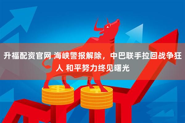 升福配资官网 海峡警报解除，中巴联手拉回战争狂人 和平努力终见曙光