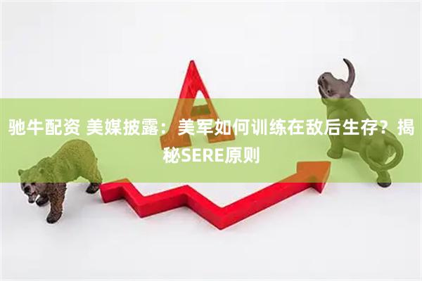 驰牛配资 美媒披露：美军如何训练在敌后生存？揭秘SERE原则