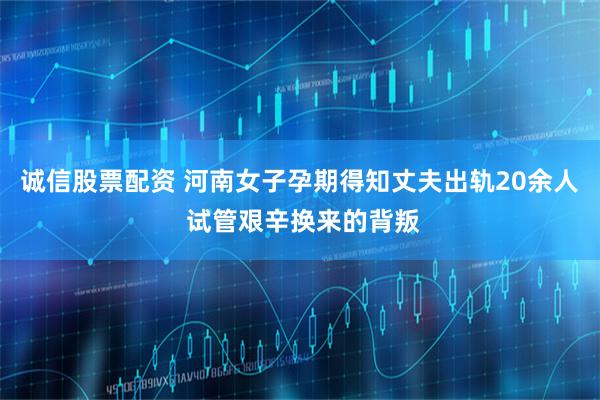 诚信股票配资 河南女子孕期得知丈夫出轨20余人 试管艰辛换来的背叛