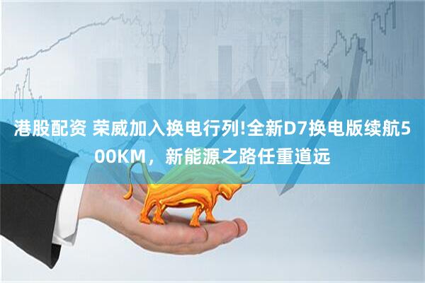 港股配资 荣威加入换电行列!全新D7换电版续航500KM，新能源之路任重道远
