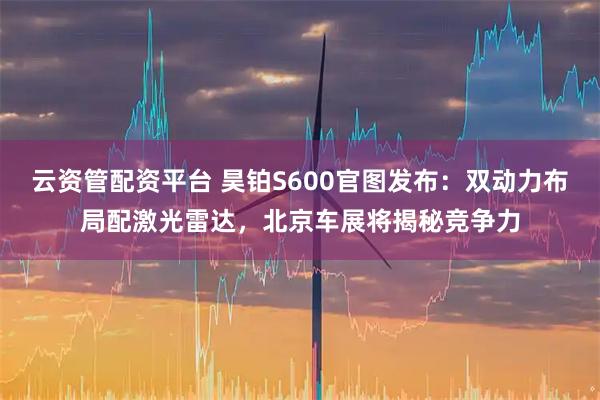云资管配资平台 昊铂S600官图发布：双动力布局配激光雷达，北京车展将揭秘竞争力