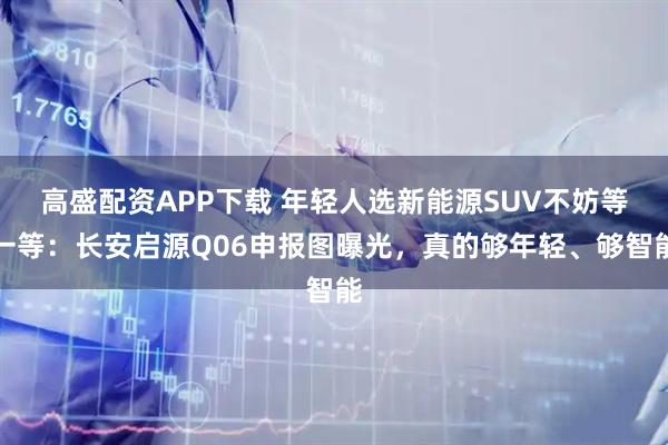 高盛配资APP下载 年轻人选新能源SUV不妨等一等：长安启源Q06申报图曝光，真的够年轻、够智能