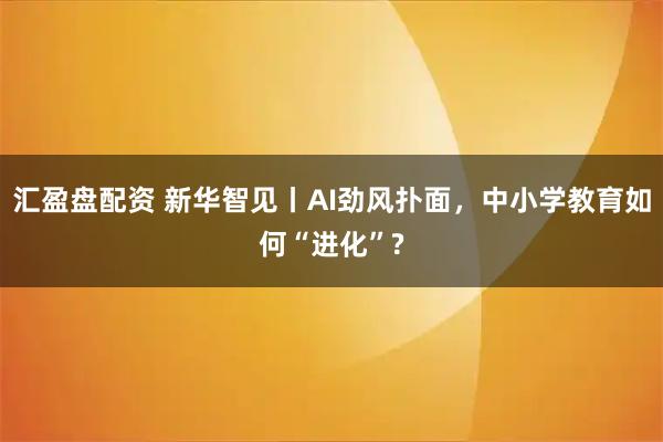 汇盈盘配资 新华智见丨AI劲风扑面，中小学教育如何“进化”?