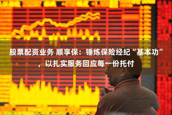 股票配资业务 顺享保：锤炼保险经纪“基本功”，以扎实服务回应每一份托付