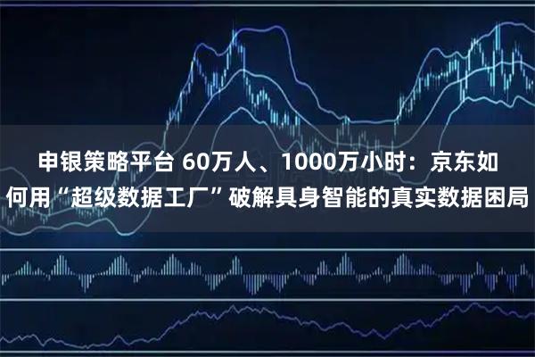 申银策略平台 60万人、1000万小时：京东如何用“超级数据工厂”破解具身智能的真实数据困局
