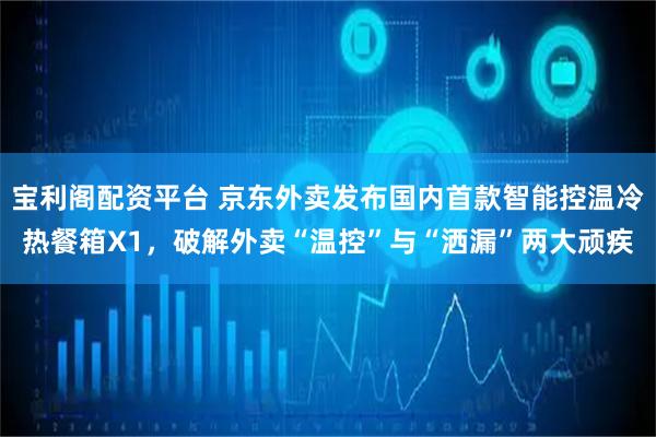 宝利阁配资平台 京东外卖发布国内首款智能控温冷热餐箱X1，破解外卖“温控”与“洒漏”两大顽疾