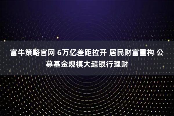 富牛策略官网 6万亿差距拉开 居民财富重构 公募基金规模大超银行理财