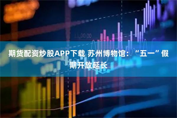 期货配资炒股APP下载 苏州博物馆：“五一”假期开放延长