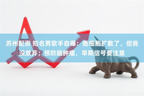 苏州配资 知名男歌手自曝：癌细胞扩散了，但我没放弃；预防脑肿瘤，早期信号要注意