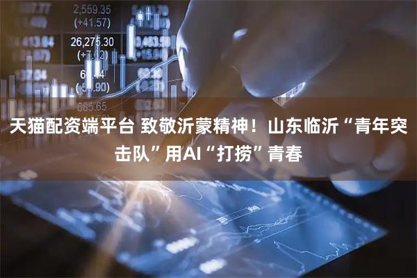 天猫配资端平台 致敬沂蒙精神！山东临沂“青年突击队”用AI“打捞”青春