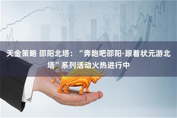 天金策略 邵阳北塔：“奔跑吧邵阳·跟着状元游北塔”系列活动火热进行中
