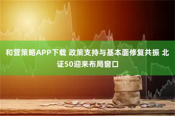 和营策略APP下载 政策支持与基本面修复共振 北证50迎来布局窗口