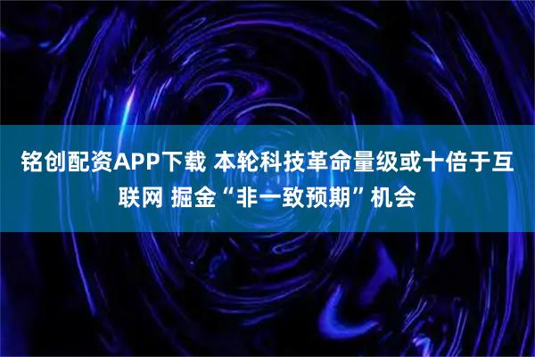 铭创配资APP下载 本轮科技革命量级或十倍于互联网 掘金“非一致预期”机会