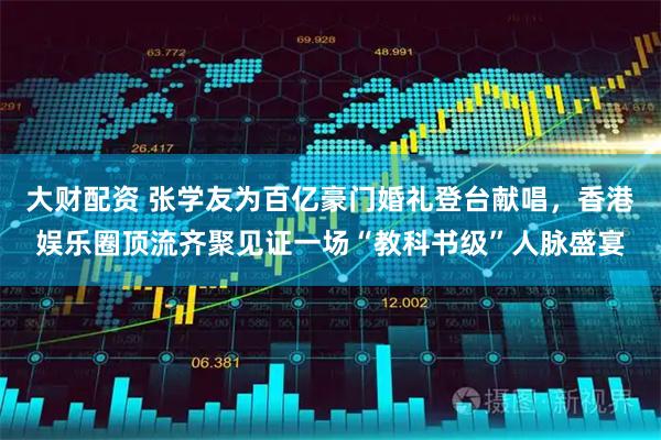 大财配资 张学友为百亿豪门婚礼登台献唱，香港娱乐圈顶流齐聚见证一场“教科书级”人脉盛宴