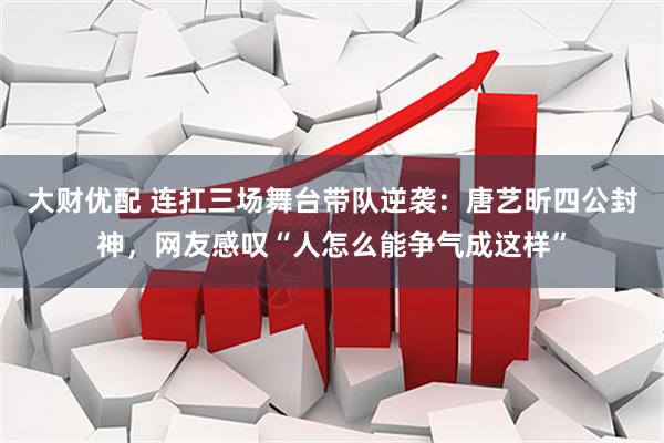 大财优配 连扛三场舞台带队逆袭：唐艺昕四公封神，网友感叹“人怎么能争气成这样”