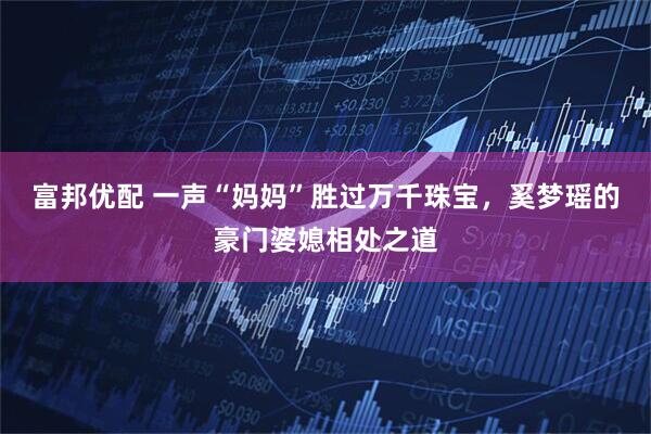 富邦优配 一声“妈妈”胜过万千珠宝，奚梦瑶的豪门婆媳相处之道