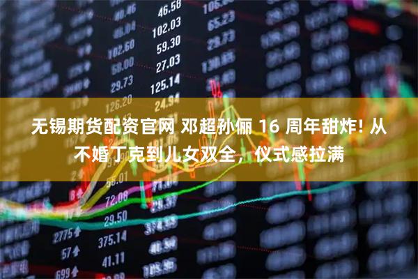 无锡期货配资官网 邓超孙俪 16 周年甜炸! 从不婚丁克到儿女双全，仪式感拉满