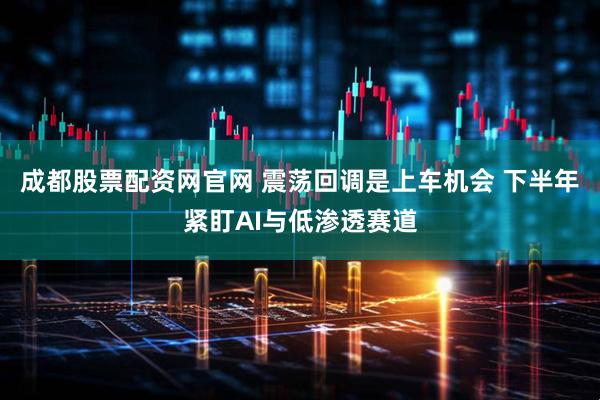 成都股票配资网官网 震荡回调是上车机会 下半年紧盯AI与低渗透赛道