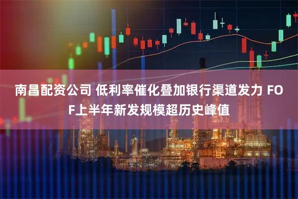 南昌配资公司 低利率催化叠加银行渠道发力 FOF上半年新发规模超历史峰值