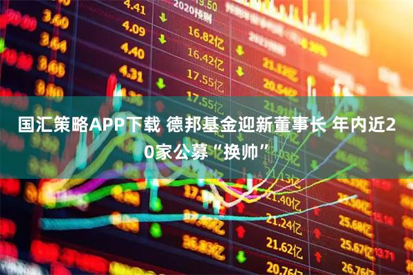 国汇策略APP下载 德邦基金迎新董事长 年内近20家公募“换帅”