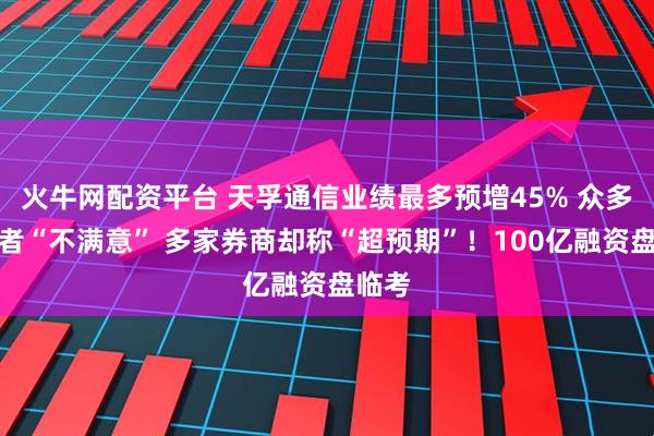 火牛网配资平台 天孚通信业绩最多预增45% 众多投资者“不满意” 多家券商却称“超预期”!100亿融资盘临考