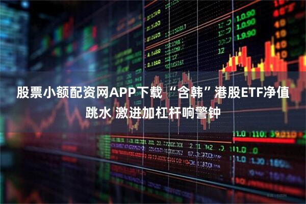 股票小额配资网APP下载 “含韩”港股ETF净值跳水 激进加杠杆响警钟