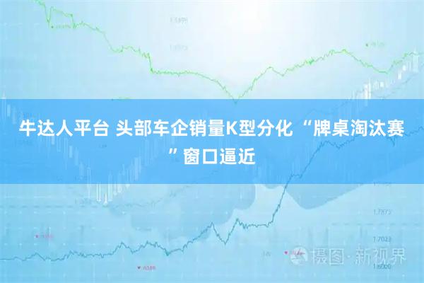 牛达人平台 头部车企销量K型分化 “牌桌淘汰赛”窗口逼近
