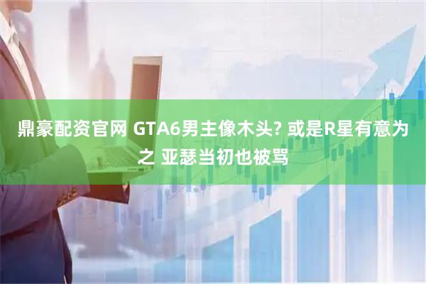 鼎豪配资官网 GTA6男主像木头? 或是R星有意为之 亚瑟当初也被骂